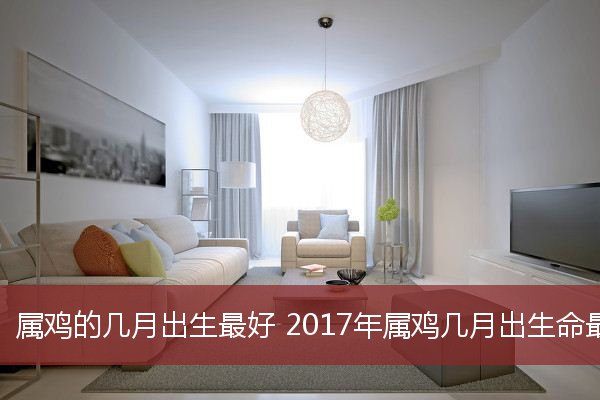 属鸡的几月出生最好 2017年属鸡几月出生命最好