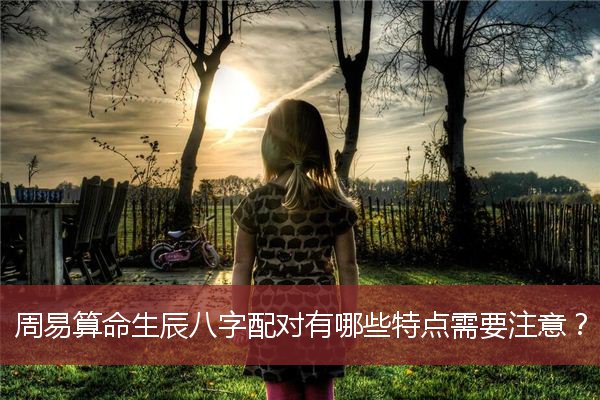 周易算命生辰八字配对有哪些特点需要注意？